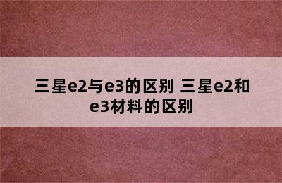 三星e2与e3的区别 三星e2和e3材料的区别